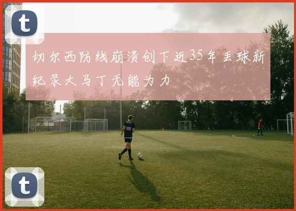 切尔西防线崩溃创下近35年丢球新纪录大马丁无能为力